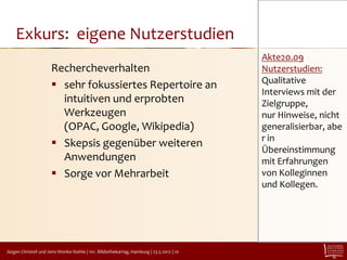 Exkurs: eigene Nutzerstudien
                                                                                         Akte20.09
                      Rechercheverhalten                                                 Nutzerstudien:
                                                                                         Qualitative
                       sehr fokussiertes Repertoire an
                                                                                         Interviews mit der
                        intuitiven und erprobten                                         Zielgruppe,
                        Werkzeugen                                                       nur Hinweise, nicht
                        (OPAC, Google, Wikipedia)                                        generalisierbar, abe
                                                                                         r in
                       Skepsis gegenüber weiteren
                                                                                         Übereinstimmung
                        Anwendungen                                                      mit Erfahrungen
                       Sorge vor Mehrarbeit                                             von Kolleginnen
                                                                                         und Kollegen.




Jürgen Christof und Jens Wonke-Stehle | 101. Bibliothekartag, Hamburg | 23.5.2012 | 10
 