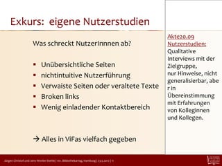 Exkurs: eigene Nutzerstudien
                                                                                         Akte20.09
                      Was schreckt NutzerInnnen ab?                                      Nutzerstudien:
                                                                                         Qualitative
                                                                                         Interviews mit der
                            Unübersichtliche Seiten                                     Zielgruppe,
                            nichtintuitive Nutzerführung                                nur Hinweise, nicht
                                                                                         generalisierbar, abe
                            Verwaiste Seiten oder veraltete Texte                       r in
                            Broken links                                                Übereinstimmung
                                                                                         mit Erfahrungen
                            Wenig einladender Kontaktbereich                            von Kolleginnen
                                                                                         und Kollegen.


                       Alles in ViFas vielfach gegeben

Jürgen Christof und Jens Wonke-Stehle | 101. Bibliothekartag, Hamburg | 23.5.2012 | 11
 