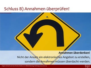 Schluss B) Annahmen überprüfen!
CC-BY 2.0 cogdogblog




                                                                 Annahmen überdenken!
                                Nicht der Ansatz ein elektronisches Angebot zu erstellen,
                                      sondern die Annahmen müssen überdacht werden.
   Jürgen Christof und Jens Wonke-Stehle | 101. Bibliothekartag, Hamburg | 23.5.2012 | 14
 