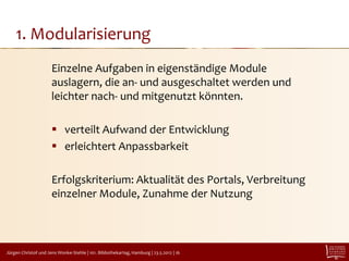 1. Modularisierung
                      Einzelne Aufgaben in eigenständige Module
                      auslagern, die an- und ausgeschaltet werden und
                      leichter nach- und mitgenutzt könnten.

                       verteilt Aufwand der Entwicklung
                       erleichtert Anpassbarkeit

                      Erfolgskriterium: Aktualität des Portals, Verbreitung
                      einzelner Module, Zunahme der Nutzung



Jürgen Christof und Jens Wonke-Stehle | 101. Bibliothekartag, Hamburg | 23.5.2012 | 16
 