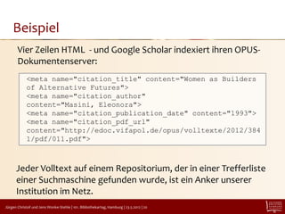 Beispiel
       Vier Zeilen HTML - und Google Scholar indexiert ihren OPUS-
       Dokumentenserver:
            <meta name="citation_title" content="Women as Builders
            of Alternative Futures">
            <meta name="citation_author"
            content="Masini, Eleonora">
            <meta name="citation_publication_date" content="1993">
            <meta name="citation_pdf_url"
            content="http://edoc.vifapol.de/opus/volltexte/2012/384
            1/pdf/011.pdf">



      Jeder Volltext auf einem Repositorium, der in einer Trefferliste
      einer Suchmaschine gefunden wurde, ist ein Anker unserer
      Institution im Netz.
Jürgen Christof und Jens Wonke-Stehle | 101. Bibliothekartag, Hamburg | 23.5.2012 | 20
 