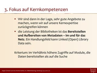 3. Fokus auf Kernkompetenzen
                       Wir sind dann in der Lage, sehr gute Angebote zu
                        machen, wenn wir auf unsere Kernexpertise
                        zurückgreifen können
                       die Leistung der Bibliotheken ist das Bereitstellen
                        und Aufbereiten von Metadaten – im und für das
                        Netz. Ein Handlungsfeld kann Linked (Open) Library
                        Data sein.

                      Kriterium: im Verhältnis höhere Zugriffe auf Module, die
                         Daten bereitstellen als auf die Suche



Jürgen Christof und Jens Wonke-Stehle | 101. Bibliothekartag, Hamburg | 23.5.2012 | 22
 