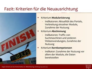 Fazit: Kriterien für die Neuausrichtung
                                                                       Kriterium Modularisierung
                                                                         - Indikatoren: Aktualität des Portals,
                                                                            Verbreitung einzelner Module,
                                                                            Zunahme der Nutzung
                                                                       Kriterium Abstimmung
                                                                         - Indikatoren: Traffic von
                                                                            Suchmaschinen und anderen
                                                                            Webanwendungen, Zunahme der
                                                                            Nutzung
                                                                       Kriterium Kernkompetenzen
                                                                         - Indikator: Zunahme der Nutzung vor
                                                                            allem der Module, die Daten
                                                                            bereitstellen

CC-BY 2.0 jayneandd

   Jürgen Christof und Jens Wonke-Stehle | 101. Bibliothekartag, Hamburg | 23.5.2012 | 24
 