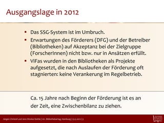 Ausgangslage in 2012

                       Das SSG-System ist im Umbruch.
                       Erwartungen des Förderers (DFG) und der Betreiber
                        (Bibliotheken) auf Akzeptanz bei der Zielgruppe
                        (ForscherInnen) nicht bzw. nur in Ansätzen erfüllt.
                       ViFas wurden in den Bibliotheken als Projekte
                        aufgesetzt, die nach Auslaufen der Förderung oft
                        stagnierten: keine Verankerung im Regelbetrieb.



                             Ca. 15 Jahre nach Beginn der Förderung ist es an
                             der Zeit, eine Zwischenbilanz zu ziehen.

Jürgen Christof und Jens Wonke-Stehle | 101. Bibliothekartag, Hamburg | 23.5.2012 | 3
 