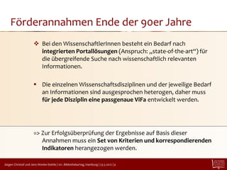 Förderannahmen Ende der 90er Jahre
                       Bei den WissenschaftlerInnen besteht ein Bedarf nach
                        integrierten Portallösungen (Anspruch: „state-of-the-art“) für
                        die übergreifende Suche nach wissenschaftlich relevanten
                        Informationen.

                       Die einzelnen Wissenschaftsdisziplinen und der jeweilige Bedarf
                        an Informationen sind ausgesprochen heterogen, daher muss
                        für jede Disziplin eine passgenaue ViFa entwickelt werden.




                      => Zur Erfolgsüberprüfung der Ergebnisse auf Basis dieser
                         Annahmen muss ein Set von Kriterien und korrespondierenden
                         Indikatoren herangezogen werden.

Jürgen Christof und Jens Wonke-Stehle | 101. Bibliothekartag, Hamburg | 23.5.2012 | 4
 
