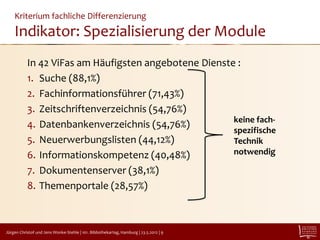Kriterium fachliche Differenzierung
    Indikator: Spezialisierung der Module
           In 42 ViFas am Häufigsten angebotene Dienste :
           1. Suche (88,1%)
           2. Fachinformationsführer (71,43%)
           3. Zeitschriftenverzeichnis (54,76%)
                                                       keine fach-
           4. Datenbankenverzeichnis (54,76%)
                                                       spezifische
           5. Neuerwerbungslisten (44,12%)             Technik
           6. Informationskompetenz (40,48%)           notwendig

           7. Dokumentenserver (38,1%)
           8. Themenportale (28,57%)



Jürgen Christof und Jens Wonke-Stehle | 101. Bibliothekartag, Hamburg | 23.5.2012 | 9
 