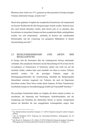 8
Ökostrom einen Anteil von 15 %, gemessen an dem gesamten in Europa erzeugten
Volumen elektrischer Energie, erreicht wird.12
Durch diese geplanten Vorgaben der europäischen Kommission soll entsprechend
ein besserer Wettbewerb für alle Energieerzeuger erreicht werden. Dennoch muss
dies auch kritisch betrachtet werden, denn bereits jetzt ist zu erkennen, dass
Investitionen in erneuerbare Energien auf dem europäischen Markt zurückgefahren
werden, was sich entsprechend nachteilig im Kontext des zunehmenden
Klimawandels und der Umsetzung von geeigneten Maßnahmen in diesem
Zusammenhang auswirkt.13
2.3 REGELENERGIEBEDARF UND ARTEN DER
REGELLEISTUNG
In Europa sind die Stromnetze über die Landesgrenzen hinweg miteinander
verbunden. Das europäische Stromnetz mit der Bezeichnung UCTE (Union fort he
Co-ordination of Transmission of Electricity) splittet sich nicht nur auf die
einzelnen Länder, sondern kann auch innerhalb von ihnen in weitere Teilnetze
unterteilt werden. Für die jeweiligen Teilnetze tragen die
Übertragungsnetzbetreiber die Verantwortung. Innerhalb der Bundesrepublik
Deutschland existieren insgesamt vier Teilnetze, die auch als Regelzonen
bezeichnet werden. Diese Netze werden durch Amprion, 50 Hertz Transmission,
Gesellschaft transpower Stromübertragungs GmbH und TransnetBW betrieben.14
Die jeweiligen Netzbetreiber haben zur Aufgabe, die Netze instand zu halten, sie
auszubauen, die Spannung und Netzfrequenz aufrechtzuerhalten und die
Einspeisung und Entnahme des elektrischen Stroms zu messen. Entsprechend
müssen die Betreiber für eine ausgeglichene Leistungsbilanz sorgen. Zum
12
Vgl. Bundesverband erneuerbare Energien e.V. (2016) Einspeisevorrang für saubere Energien
erhalten.
13
Vgl. IG Windkraft (2017) Änderung der Erneuerbaren-Richtlinie: Stellungnahme der IG
Windkraft, S. 2ff.
14
Vgl. Heuck, K., Dettmann, K.-D., Schulz, D. (2013) Elektrische Energieversorgung: Erzeugung,
Übertragung und Verteilung elektrischer Energie für Studium und Praxis, 9. Auflage, S. 4.
 