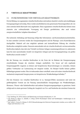 3 VIRTUELLE KRAFTWERKE
3.1 FUNKTIONSWEISE VON VIRTUELLEN KRAFTWERKEN
Für die Bildung von sogenannten virtuellen Kraftwerken sind mehrere räumlich verteilte und ortsabhängige
Erzeugungsanlagen notwendig. Diese werden anschließend an eine gemeinsame Steuerungseinheit, die von
einer zentralen Stelle überwacht wird, angebunden. Diese sogenannten virtuellen Kraftwerke können einen
einerseits eine verbrauchernahe Versorgung mit Energie gewährleisten, aber auch weitere
energiewirtschaftliche Aufgaben übernehmen.23
Die technische Anbindung und Steuerung erfolgt über Informations- und Kommunikationsschnittstellen.
In einer zentralen Leitwarte werden das Energiemanagement und die Planungs- sowie Kontrollprozesse
durchgeführt. Dadurch soll eine möglichst optimale und kosteneffiziente Führung des virtuellen
Kraftwerkes ermöglicht werden. Einerseits unterscheidet sich ein virtuelles Kraftwerk von konventionellen
Kraftwerken dadurch, dass dort eine Vielzahl von kleinen Anlagen zusammengeschlossen ist, andererseits
kann bei einer ausreichenden Anzahl von integrierten Anlagen auch die Erzeugungsleistung von großen
Kraftwerken erreicht werden.24
Bei der Nutzung von virtuellen Kraftwerken ist die Form der im Rahmen der Energieerzeugung
einschließenden Energie der einzelnen Anlagen unerheblich. Um besser auf sich ergebende
Einspeisungsprofile reagieren zu können und beispielsweise Reserveleistungen zu vermeiden, können
größere Verbraucher zur Laststeuerung mit integriert werden. Als Beispiel hierfür können größere
Kühlanlagen genannt werden. Dies ist insbesondere dann vorteilhaft, wenn sich in dem virtuellen Kraftwerk
stochastisch einspeisende Energiesysteme wie beispielsweise Windkraftanlagen befinden.25
Ziel des Einsatzes von virtuellen Kraftwerken ist es, Synergie-Effekte auszunutzen und somit die
größtmöglichen Vorteile aus der Nutzung unterschiedlicher Energieanlagen wie Windkraftanlagen,
Biomasse-, Wasser- oder Solarkraftwerken und anderen Energieerzeugungsanlagen zu generieren. Somit
erfolgt auch in einem gewissen Umfang der Ausgleich von Vor- und Nachteilen der einzelnen Formen der
23
Vgl. Schellong, W. (2016) Analyse und Optimierung von Energieverbundsystem, S. 134.
24
Vgl. Parodi, O., Banse, G., Schaffer, A. (Hrsg.) (2010) Wechselspiel: Kultur und Nachhaltigkeit: Annäherungen an ein
Spannungsfeld, S. 184.
25
Vgl. Vuille, F., Favrat, D., Erkman, S. (2015) Herausforderungen der Schweizer Energiewende verstehen, um zu wählen: 100
Fragen und Antworten, S. 162.
 