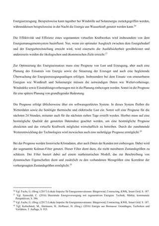 Energieerzeugung. Beispielsweise kann tagsüber bei Windstille auf Solarenergie zurückgegriffen werden,
währenddessen beispielsweise in der Nacht die Energie aus Wasserkraft genutzt werden kann.26
Die Effektivität und Effizienz eines sogenannten virtuellen Kraftwerkes wird insbesondere von dem
Energiemanagementsystem beeinflusst. Nur, wenn ein optimaler Ausgleich zwischen dem Energiebedarf
und der Energiebereitstellung erreicht wird, wird einerseits die Ausfallsicherheit gewährleistet und
andererseits werden die ökologischen und ökonomischen Ziele erreicht.27
Zur Optimierung des Energieeinsatzes muss eine Prognose von Last und Erzeugung, aber auch eine
Planung des Einsatzes von Energie sowie die Steuerung der Erzeuger und auch eine begleitende
Überwachung der Energieerzeugungsanlagen erfolgen. Insbesondere bei dem Einsatz von erneuerbaren
Energien wie Windkraft und Solarenergie müssen die notwendigen Daten wie Wettervorhersage,
Windstärke sowie Einstrahlungsvorhersagen mit in die Planung einbezogen werden. Somit ist die Prognose
für eine spätere Planung von grundlegender Bedeutung.
Die Prognose erfolgt üblicherweise über ein softwaregestütztes System. In dieses System fließen die
Wetterdaten sowie die benötigte thermische und elektrische Last ein. Somit soll eine Prognose für die
nächsten 24 Stunden, mitunter auch für die nächsten sieben Tage erstellt werden. Hierbei muss auf eine
bestmögliche Qualität der genutzten Datensätze geachtet werden, um eine bestmögliche Prognose
abzuleiten und das virtuelle Kraftwerk möglichst wirtschaftlich zu betreiben. Durch die zunehmende
Weiterentwicklung der Technologien wird inzwischen auch eine mehrtägige Prognose ermöglicht.28
Bei der Prognose werden historische Klimadaten, aber auch Daten der Kunden mit einbezogen. Dabei wird
der sogenannte Kalman-Filter genutzt. Dieser Filter dient dazu, die nicht messbaren Zustandsgrößen zu
schätzen. Der Filter basiert dabei auf einem mathematischen Modell, das zur Beschreibung von
dynamischen Eigenschaften dient und zusätzlich zu den vorhandenen Messgrößen eine Korrektur der
vorhergesagten Zustandsgrößen ermöglicht.29
26
Vgl. Fuchs, G. (Hrsg.) (2017) Lokale Impulse für Energieinnovationen: Bürgerwind, Contracting, KWK, Smart Grid, S. 187.
27
Vgl. Synwoldt, C. (2016) Dezentrale Energieversorgung mit regenerativen Energien: Technik, Märkte, kommunale
Perspektiven, S. 386.
28
Vgl. Fuchs, G. (Hrsg.) (2017) Lokale Impulse für Energieinnovationen: Bürgerwind, Contracting, KWK, Smart Grid, S. 187.
29
Vgl. Kaltschmitt, M., Hartmann, H., Hofbauer, H. (Hrsg.) (2016) Energie aus Biomasse: Grundlagen, Techniken und
Verfahren, 3. Auflage, S. 933.
 