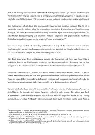 Neben der Planung für die nächsten 24 Stunden beziehungsweise sieben Tage ist auch eine Planung im
Viertelstundentakt möglich. Dadurch wird es ermöglicht, die dezentralen Anlagen so zu steuern, dass eine
möglichst hohe Effektivität und Effizienz erreicht werden und somit eine bestmögliche Wirtschaftlichkeit.
Die Optimierung erfolgt dabei über eine zentrale Steuerung der einzelnen Anlagen. Hierfür ist es
notwendig, dass die Anlagen über die notwendigen technischen Schnittstellen zur Datenübertragung
verfügen. Durch eine kontinuierliche Rückmeldung kann ein Vergleich zwischen der geplanten und der
tatsächlichen Energieerzeugung der einzelnen Anlagen hergestellt und gegebenenfalls zusätzliche
Maßnahmen eingeleitet werden, um die benötigte Energie bereitzustellen.30
Wie bereits zuvor erwähnt, ist ein wichtiger Parameter in Bezug auf die Funktionsweise von virtuellen
Kraftwerken die Nutzung eines Energiemix, der einerseits aus regenerativen Energien und andererseits aus
der Bereitstellung von Energien aus Kraft-Wärme-Kopplung besteht.31
Die dabei integrierten Photovoltaikanlagen wandeln das Sonnenlicht auf Basis des Fotoeffekts in
elektrische Energie um. Üblicherweise produziert eine Solaranlage zunächst Gleichstrom, der vor dem
Einspeisen in das Stromnetz mittels Wechselrichter in Wechselstrom umgewandelt werden muss.32
Ein weiterer Bestandteil von virtuellen Kraftwerken können Wasserkraftwerke sein. Einerseits existieren
hierbei Speicherkraftwerke, die auch dazu genutzt werden können, überschüssigen Strom für eine spätere
Phase mit einem Defizit zu speichern. Andererseits existieren auch sogenannte Laufwasserkraftwerke, die
abgesehen von Niedrigwasserperioden, konstante elektrische Leistung erbringen können.33
Bei den Windkraftanlagen innerhalb eines virtuellen Kraftwerkes wird die Windenergie zum Antrieb von
Rotorblättern, die ihrerseits mit einem Generator verbunden sind, genutzt. Die Menge des durch
Windkraftwerke produzierten Stroms muss jedoch als sehr Volatilität angesehen werden, da die Leistung
auch durch die jeweilige Windgeschwindigkeit und auch durch lauten beeinflusst werden kann. Auch zu
30
Vgl. Niederhausen, H., Burkert, A. (2014) Elektrischer Strom: Entstehung, Übertragung, Verteilung, Speicherung und Nutzung
elektrischer Energie im Kontext der Energiewende, S. 134.
31
Vgl. Schaumann, G., Schmitz, K. W. (Hrsg.) (2010) Kraft-Wärme-Kopplung, 4. Auflage, S. 224.
32
Vgl. Droste-Franke, B. et Al. (2009) Brennstoffzellen und Virtuelle Kraftwerke: Energie-, umwelt- und technologiepolitische
Aspekte einer effizienten Hausenergieversorgung, S. 69.
33
Vgl. Droste-Franke, B. et Al. (2009) Brennstoffzellen und Virtuelle Kraftwerke: Energie-, umwelt- und technologiepolitische
Aspekte einer effizienten Hausenergieversorgung, S. XXXV.
 