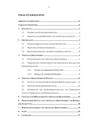 ii
INHALTSVERZEICHNIS
ABBILDUNGSVERZEICHNIS ............................................................................... III
TABELLENVERZEICHNIS................................................................................... III
1 EINLEITUNG.................................................................................................1
1.1 THEORIE UND STAND DER FORSCHUNG.............................................2
1.2 DARSTELLUNG DER METHODEN UND THEORETISCHE ANSÄTZE........2
2 GRUNDLAGEN ..............................................................................................3
2.1 ENERGIEVERBRAUCH IN DEUTSCHEN HAUSHALTEN..........................3
2.2 DEZENTRALE ENERGIEVERSORGUNG ................................................5
2.3 REGELENERGIEBEDARF UND ARTEN DER REGELLEISTUNG ...............8
3 VIRTUELLE KRAFTWERKE..........................................................................1
3.1 FUNKTIONSWEISE VON VIRTUELLEN KRAFTWERKEN ........................1
3.2 VERKNÜPFUNG UND STEUERUNG VON DEZENTRALEN ANLAGEN ZUR
ENERGIEERZEUGUNG ....................................................................................4
3.2.1 Einsatz von sogenannten Smart Grids ...............................4
3.2.2 Design von virtuellen Kraftwerken....................................6
4 VIRTUELLE KRAFTWERKE IM EINSATZ ...................................................11
4.1 NUTZUNG VON KLEINEN KRAFT-WÄRME-KOPPLUNGSANLAGEN....11
4.2 GESETZLICHE RAHMENBEDINGUNGEN ............................................13
4.3 OPTIMIERUNG DER ENERGIEBEREITSTELLUNG UND VERMEIDUNG
VON LASTÜBERHÄNGEN UND STROMAUSFÄLLEN .......................................14
5 CHANCEN UND MÖGLICHKEITEN VIRTUELLER KRAFTWERKE ...............15
6 PRAKTISCHER EINSATZ VON VIRTUELLEN KRAFTWERKEN AM BEISPIEL
DER STADT UNNA..............................................................................................18
7 WIRTSCHAFTLICHKEIT VON VIRTUELLEN KRAFTWERKEN.....................19
8 FAZIT .........................................................................................................25
9 LITERATUR ................................................................................................27
 