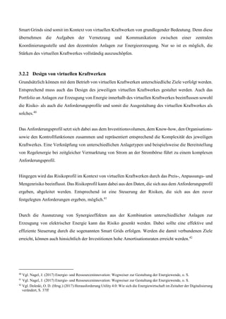 Smart Grinds sind somit im Kontext von virtuellen Kraftwerken von grundlegender Bedeutung. Denn diese
übernehmen die Aufgaben der Vernetzung und Kommunikation zwischen einer zentralen
Koordinierungsstelle und den dezentralen Anlagen zur Energieerzeugung. Nur so ist es möglich, die
Stärken des virtuellen Kraftwerkes vollständig auszuschöpfen.
3.2.2 Design von virtuellen Kraftwerken
Grundsätzlich können mit dem Betrieb von virtuellen Kraftwerken unterschiedliche Ziele verfolgt werden.
Entsprechend muss auch das Design des jeweiligen virtuellen Kraftwerkes gestaltet werden. Auch das
Portfolio an Anlagen zur Erzeugung von Energie innerhalb des virtuellen Kraftwerkes beeinflussen sowohl
die Risiko- als auch die Anforderungsprofile und somit die Ausgestaltung des virtuellen Kraftwerkes als
solches.40
Das Anforderungsprofil setzt sich dabei aus dem Investitionsvolumen, dem Know-how, den Organisations-
sowie den Kontrollfunktionen zusammen und repräsentiert entsprechend die Komplexität des jeweiligen
Kraftwerkes. Eine Verknüpfung von unterschiedlichen Anlagetypen und beispielsweise die Bereitstellung
von Regelenergie bei zeitgleicher Vermarktung von Strom an der Strombörse führt zu einem komplexen
Anforderungsprofil.
Hingegen wird das Risikoprofil im Kontext von virtuellen Kraftwerken durch das Preis-, Anpassungs- und
Mengenrisiko beeinflusst. Das Risikoprofil kann dabei aus den Daten, die sich aus dem Anforderungsprofil
ergeben, abgeleitet werden. Entsprechend ist eine Steuerung der Risiken, die sich aus den zuvor
festgelegten Anforderungen ergeben, möglich.41
Durch die Ausnutzung von Synergieeffekten aus der Kombination unterschiedlicher Anlagen zur
Erzeugung von elektrischer Energie kann das Risiko gesenkt werden. Dabei sollte eine effektive und
effiziente Steuerung durch die sogenannten Smart Grids erfolgen. Werden die damit verbundenen Ziele
erreicht, können auch hinsichtlich der Investitionen hohe Amortisationsraten erreicht werden.42
40
Vgl. Nagel, J. (2017) Energie- und Ressourceninnovation: Wegweiser zur Gestaltung der Energiewende, o. S.
41
Vgl. Nagel, J. (2017) Energie- und Ressourceninnovation: Wegweiser zur Gestaltung der Energiewende, o. S.
42
Vgl. Doleski, O. D. (Hrsg.) (2017) Herausforderung Utility 4.0: Wie sich die Energiewirtschaft im Zeitalter der Digitalisierung
verändert, S. 37ff
 