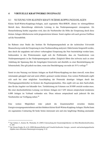 4 VIRTUELLE KRAFTWERKE IM EINSATZ
4.1 NUTZUNG VON KLEINEN KRAFT-WÄRME-KOPPLUNGSANLAGEN
Kleine Kraft-Wärme-Kopplungs-Anlagen, auch sogenannte Mini-BHKW, dienen im wärmegeführten
Betrieb dazu, überschüssige elektrische Leistung in das Niederspannungsnetz einzuspeisen. Als
Herausforderung hierbei angesehen wird, dass die Netzbetreiber die Höhe der Einspeisung durch diese
kleinen Anlagen üblicherweise nicht prognostizieren können. Somit ergeben sich auch gewisse Einflüsse
auf die Netzstabilität.
Im Rahmen einer Studie des Instituts für Hochspannungstechnik an der technischen Universität
Braunschweig wurde die Einspeisung in einer Neubausiedlung analysiert. Dabei konnte festgestellt werden,
dass durch die ungeplante und schwer vorhersagbare Einspeisung das Netz beeinträchtigt werden kann.
Insbesondere in den Wintermonaten ergab sich die Problematik, dass ein Transferstrom vom
Niederspannungsnetz in das Niederspannungsnetz auftrat. Zeitgleich führte dies teilweise auch zu einer
Anhebung der Spannung über die festgelegten Grenzwerte und ebenfalls zu einer Beeinträchtigung der
Schutztechnik. Dies gilt jedoch nur dann, wenn eine Durchdringung von mehr als 10 % vorliegt.48
Somit ist eine Nutzung von kleinen Anlagen zur Kraft-Wärme-Kopplung nur dann sinnvoll, wenn diese
miteinander gekoppelt sind und somit effektiv gesteuert werden können. Eine weitere Problematik ergibt
sich auch bei einer möglichen Ausschöpfung der Potenziale derartiger Anlagen durch den
Übertragungsnetzbetreiber im Kontext des Regelenergiemarktes. Dies ergibt sich aus dem Sachverhalt,
dass für das Angebot von Sekundär- bzw. Tertiärleistung ein Volumen von 30 MW erreicht werden muss.
Bei einer durchschnittlichen Leistung von kleinen Anlagen mit 5 kW müssen entsprechend mindestens
6.000 Anlagen im Verbund vorhanden sein. Diese müssen entsprechend auch jederzeit für den
Netzbetreiber zur Verfügung stehen.49
Eine weitere Möglichkeit wäre jedoch die Zusammenarbeit zwischen lokalen
Energieversorgungsunternehmen und den Inhabern kleiner Kraft-Wärme-Kopplung-Anlagen. Hierbei kann
ein sogenanntes Contracting für beide Seiten interessant sein und eine langfristige Bindung aneinander
48
Vgl. Schulz, C., Kurrat, M., Waitschat, H. (2005) Untersuchung der Einsatzmöglichkeiten von Mini-Blockheizkraftwerken,
S. 26ff.
49
Vgl. Droste-Franke, B. et Al. (2009) Brennstoffzellen und Virtuelle Kraftwerke: Energie-, umwelt- und technologiepolitische
Aspekte einer effizienten Hausenergieversorgung, S. 62.
 