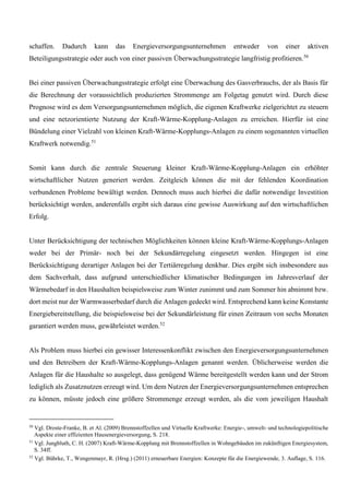 schaffen. Dadurch kann das Energieversorgungsunternehmen entweder von einer aktiven
Beteiligungsstrategie oder auch von einer passiven Überwachungsstrategie langfristig profitieren.50
Bei einer passiven Überwachungsstrategie erfolgt eine Überwachung des Gasverbrauchs, der als Basis für
die Berechnung der voraussichtlich produzierten Strommenge am Folgetag genutzt wird. Durch diese
Prognose wird es dem Versorgungsunternehmen möglich, die eigenen Kraftwerke zielgerichtet zu steuern
und eine netzorientierte Nutzung der Kraft-Wärme-Kopplung-Anlagen zu erreichen. Hierfür ist eine
Bündelung einer Vielzahl von kleinen Kraft-Wärme-Kopplungs-Anlagen zu einem sogenannten virtuellen
Kraftwerk notwendig.51
Somit kann durch die zentrale Steuerung kleiner Kraft-Wärme-Kopplung-Anlagen ein erhöhter
wirtschaftlicher Nutzen generiert werden. Zeitgleich können die mit der fehlenden Koordination
verbundenen Probleme bewältigt werden. Dennoch muss auch hierbei die dafür notwendige Investition
berücksichtigt werden, anderenfalls ergibt sich daraus eine gewisse Auswirkung auf den wirtschaftlichen
Erfolg.
Unter Berücksichtigung der technischen Möglichkeiten können kleine Kraft-Wärme-Kopplungs-Anlagen
weder bei der Primär- noch bei der Sekundärregelung eingesetzt werden. Hingegen ist eine
Berücksichtigung derartiger Anlagen bei der Tertiärregelung denkbar. Dies ergibt sich insbesondere aus
dem Sachverhalt, dass aufgrund unterschiedlicher klimatischer Bedingungen im Jahresverlauf der
Wärmebedarf in den Haushalten beispielsweise zum Winter zunimmt und zum Sommer hin abnimmt bzw.
dort meist nur der Warmwasserbedarf durch die Anlagen gedeckt wird. Entsprechend kann keine Konstante
Energiebereitstellung, die beispielsweise bei der Sekundärleistung für einen Zeitraum von sechs Monaten
garantiert werden muss, gewährleistet werden.52
Als Problem muss hierbei ein gewisser Interessenkonflikt zwischen den Energieversorgungsunternehmen
und den Betreibern der Kraft-Wärme-Kopplungs-Anlagen genannt werden. Üblicherweise werden die
Anlagen für die Haushalte so ausgelegt, dass genügend Wärme bereitgestellt werden kann und der Strom
lediglich als Zusatznutzen erzeugt wird. Um dem Nutzen der Energieversorgungsunternehmen entsprechen
zu können, müsste jedoch eine größere Strommenge erzeugt werden, als die vom jeweiligen Haushalt
50
Vgl. Droste-Franke, B. et Al. (2009) Brennstoffzellen und Virtuelle Kraftwerke: Energie-, umwelt- und technologiepolitische
Aspekte einer effizienten Hausenergieversorgung, S. 218.
51
Vgl. Jungbluth, C. H. (2007) Kraft-Wärme-Kopplung mit Brennstoffzellen in Wohngebäuden im zukünftigen Energiesystem,
S. 34ff.
52
Vgl. Bührke, T., Wengenmayr, R. (Hrsg.) (2011) erneuerbare Energien: Konzepte für die Energiewende, 3. Auflage, S. 116.
 