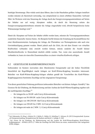benötigte Strommenge. Dies würde somit dazu führen, dass in den Haushalten größere Anlagen installiert
werden müssten als theoretisch notwendig, was entsprechend zu einem erhöhten finanziellen Aufwand
führt. Im Weiteren wird eine Steuerung der Anlage durch das Energieversorgungsunternehmen auf Seiten
der Inhaber nur auf wenig Akzeptanz stoßen, da durch die Steuerung seitens des
Energieversorgungsunternehmens mitunter die Anlage eingeschaltet wird, obwohl beispielsweise keine
Wärmeenergie benötigt wird.53
Damit die Akzeptanz auf Seiten der Inhaber erhöht werden kann, müssten die Versorgungsunternehmen
zusätzliche finanzielle Anreize bieten. Als Beispiele hierfür können die Erstattung der Kostendifferenz bei
einer überdimensionierten Auslegung der Anlage, die Übernahme von Wartungskosten oder auch eine
Gewinnbeteiligung genannt werden. Damit jedoch auch die Ziele, die mit dem Einsatz von virtuellen
Kraftwerken verbunden sind, erreicht werden können, müsste zunächst die Anzahl kleiner
Blockheizkraftwerke in Deutschland deutlich erhöht werden. Nur, wenn eine ausreichende Anzahl
vorhanden ist, kann ein sinnvoller Zusammenschluss zu einem virtuellen Kraftwerk erfolgen.
4.2 GESETZLICHE RAHMENBEDINGUNGEN
Insbesondere im Kontext inzwischen dem liberalisierten Energiemarkt und der hohen Flexibilität
hinsichtlich der Regelfähigkeit macht Anlagen zur Kraft-Wärme-Kopplung besonders interessant.
Betreiber von Kraft-Wärme-Kopplung-Anlagen erhalten gemäß der Vorschriften des Kraft-Wärme-
Kopplungsgesetzes bestimmte Zuschläge auf die eingespeiste Energiemenge.
Von dieser gesetzlichen Förderung profitieren insbesondere Betreiber von kleinen Anlagen. Gemäß § 7 des
Gesetzes für die Erhaltung, die Modernisierung und den Ausbau der Kraft-Wärme-Kopplung ergeben sich
die nachfolgenden Zuschläge:54
- für Anlagen bis zu 50 kW: acht Cent je Kilowattstunde
- für Anlagen von 50-100 kW: sechs Cent je Kilowattstunde
- für Anlagen von 100-250 kW: fünf Cent je Kilowattstunde
- für Anlagen von 250 kW bis 2 MW: 4,4 Cent je Kilowattstunde
- für Anlagen mit mehr als 2 MW: 3,1 Cent je Kilowattstunde
53
Vgl. Zahoransky, R. (Hrsg.), Allelein, H.-J., Bollin, E., Oehler, H., Schelling, U., Schwarz, H. (2013) Energietechnik: Systeme
zur Energieumwandlung. Kompaktwissen für Studium und Beruf, 6. Auflage, S. 26ff.
54
Vgl. Gesetz für die Erhaltung, die Modernisierung und den Ausbau der Kraft-Wärme-Kopplung (Kraft-Wärme-
Kopplungsgesetz – KWKG) (2015) § 7 Höhe des Zuschlags für KWK-Strom aus neuen, modernisierten oder nachgerüstet
KWK-Anlagen.
 