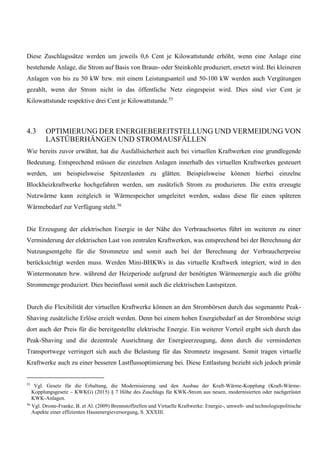 Diese Zuschlagssätze werden um jeweils 0,6 Cent je Kilowattstunde erhöht, wenn eine Anlage eine
bestehende Anlage, die Strom auf Basis von Braun- oder Steinkohle produziert, ersetzt wird. Bei kleineren
Anlagen von bis zu 50 kW bzw. mit einem Leistungsanteil und 50-100 kW werden auch Vergütungen
gezahlt, wenn der Strom nicht in das öffentliche Netz eingespeist wird. Dies sind vier Cent je
Kilowattstunde respektive drei Cent je Kilowattstunde.55
4.3 OPTIMIERUNG DER ENERGIEBEREITSTELLUNG UND VERMEIDUNG VON
LASTÜBERHÄNGEN UND STROMAUSFÄLLEN
Wie bereits zuvor erwähnt, hat die Ausfallsicherheit auch bei virtuellen Kraftwerken eine grundlegende
Bedeutung. Entsprechend müssen die einzelnen Anlagen innerhalb des virtuellen Kraftwerkes gesteuert
werden, um beispielsweise Spitzenlasten zu glätten. Beispielsweise können hierbei einzelne
Blockheizkraftwerke hochgefahren werden, um zusätzlich Strom zu produzieren. Die extra erzeugte
Nutzwärme kann zeitgleich in Wärmespeicher umgeleitet werden, sodass diese für einen späteren
Wärmebedarf zur Verfügung steht.56
Die Erzeugung der elektrischen Energie in der Nähe des Verbrauchsortes führt im weiteren zu einer
Verminderung der elektrischen Last von zentralen Kraftwerken, was entsprechend bei der Berechnung der
Nutzungsentgelte für die Stromnetze und somit auch bei der Berechnung der Verbraucherpreise
berücksichtigt werden muss. Werden Mini-BHKWs in das virtuelle Kraftwerk integriert, wird in den
Wintermonaten bzw. während der Heizperiode aufgrund der benötigten Wärmeenergie auch die größte
Strommenge produziert. Dies beeinflusst somit auch die elektrischen Lastspitzen.
Durch die Flexibilität der virtuellen Kraftwerke können an den Strombörsen durch das sogenannte Peak-
Shaving zusätzliche Erlöse erzielt werden. Denn bei einem hohen Energiebedarf an der Strombörse steigt
dort auch der Preis für die bereitgestellte elektrische Energie. Ein weiterer Vorteil ergibt sich durch das
Peak-Shaving und die dezentrale Ausrichtung der Energieerzeugung, denn durch die verminderten
Transportwege verringert sich auch die Belastung für das Stromnetz insgesamt. Somit tragen virtuelle
Kraftwerke auch zu einer besseren Lastflussoptimierung bei. Diese Entlastung bezieht sich jedoch primär
55
Vgl. Gesetz für die Erhaltung, die Modernisierung und den Ausbau der Kraft-Wärme-Kopplung (Kraft-Wärme-
Kopplungsgesetz – KWKG) (2015) § 7 Höhe des Zuschlags für KWK-Strom aus neuen, modernisierten oder nachgerüstet
KWK-Anlagen.
56
Vgl. Droste-Franke, B. et Al. (2009) Brennstoffzellen und Virtuelle Kraftwerke: Energie-, umwelt- und technologiepolitische
Aspekte einer effizienten Hausenergieversorgung, S. XXXIII.
 