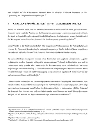 auch lediglich auf die Wintermonate. Dennoch kann ein virtuelles Kraftwerk insgesamt zu einer
Optimierung der Energiebereitstellung beitragen. 57
5 CHANCEN UND MÖGLICHKEITEN VIRTUELLER KRAFTWERKE
Bereits seit mehreren Jahren steht die Kraftwerkslandschaft in Deutschland vor einem gewissen Wandel.
Einerseits wurde bereits der Ausstieg aus der Nutzung von Atomenergie beschlossen, andererseits soll auch
der Anteil an Braunkohlekraftwerken und Steinkohlekraftwerken deutlich gesenkt werden. Zeitgleich wird
die Nutzung von erneuerbaren Energien durch die Bundesregierung gesetzlich gefördert.58
Dieser Wandel in der Kraftwerkslandschaft führt in gewissem Umfang auch zu der Notwendigkeit, die
Leistung der Atom- und Kohlekraftwerke anderweitig zu ersetzen. Hierfür sind signifikante Investitionen
von mehreren Milliarden Euro auf dem Gebiet der Bundesrepublik Deutschland notwendig.
Bei dem zukünftigen Energiemix müssen neben finanziellen auch geplante klimapolitische Aspekte
berücksichtigt werden. Einerseits soll erreicht werden, dass der Verbrauch in Haushalten, aber auch in
Unternehmen stetig gesenkt wird, andererseits die Stromerzeugung auch emissionsärmer und wenn
möglich sogar emissionsfrei erfolgt. Aktuell entfällt von den energiebedingten CO2-Emissionen ein Anteil
von 306 Millionen Tonnen auf die Stromerzeugung. Diese Emissionen ergeben sich insbesondere aus der
Verbrennung von Braun- und Steinkohle.59
Dennoch können alleine durch die Abschaltung der Kernkraftwerke die festgelegten Klimaschutzziele nicht
erreicht werden. Auch die Effizienzsteigerung in den Kohlekraftwerken in den vergangenen Jahren trägt
hierzu auch nur in einem geringen Umfang bei. Entsprechend bietet es sich an, einen erhöhten Fokus auf
die dezentrale Energieversorgung zu legen, beispielsweise unter Nutzung von Kraft-Wärme-Kopplungs-
Anlagen, die mit Abfällen aus Sägewerken oder Biogas betrieben werden können.60
57
Vgl. Droste-Franke, B. et Al. (2009) Brennstoffzellen und Virtuelle Kraftwerke: Energie-, umwelt- und technologiepolitische
Aspekte einer effizienten Hausenergieversorgung, S. 252.
58
Vgl. Hecker, W., Lau, C., Müller, A. (Hrsg.) (2015) Zukunftsorientierte Unternehmenssteuerung in der Energiewirtschaft, S.
221ff.
59
Vgl. Umweltbundesamt (o. J.) Emissionsquellen.
60
Vgl. Kahl, W., Schmidtchen, M. (2013) Kommunaler Klimaschutz durch Erneuerbare Energien, S. 54.
 