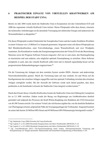 6 PRAKTISCHER EINSATZ VON VIRTUELLEN KRAFTWERKEN AM
BEISPIEL DER STADT UNNA
Bereits im Jahr 2004 wurde durch die Stadtwerke Unna in Kooperation mit den Unternehmen EUS und
ABB das sogenannte virtuelle Kraftwerk Unna initiiert. Dieses Pilotprojekt sollte dazu dienen, einerseits
die technischen Anforderungen an die dezentrale Versorgung mit elektrischer Energie und andererseits die
Wirtschaftlichkeit zu überprüfen.65
Für dieses Pilotprojekt wurden Fördermittel der Europäischen Union und des Landes Nordrhein-Westfalen
in einem Volumen von 1,4 Million € in Anspruch genommen. Insgesamt setzte sich dieses Pilotprojekt aus
fünf Blockheizkraftwerken, einer Fotovoltaikanlage, einem Wasserkraftwerk und zwei Windparks
zusammen. Zur Koordination wurden das Energiemanagementsystem der Firma EUS mit der Bezeichnung
Maximus sowie die Prognose Software Forecast eingesetzt. Ziel war es zum einen, den Deckungsbeitrag
zu maximieren und zum anderen, eine möglichst optimale Einsatzplanung zu erreichen. Diese Software
ermöglicht es auch, dass das virtuelle Kraftwerk selbst lernt und in Zukunft eigenständig besser auf die
prognostizierten Rahmenbedingungen reagieren kann.66
Für die Vernetzung der Anlagen mit dem zentralen System wurden ISDN-, Internet- und anderweitige
Netzwerkschnittstellen genutzt. Durch die Vernetzung kann auf eine einfache Art und Weise auf die
Konfigurationen der einzelnen Anlagen zugegriffen und eine optimale Verbindung zwischen den einzelnen
Anlagen ermöglicht werden. Bei der Auswahl der Software wurde auch darauf geachtet, dass diese
problemlos in die bestehende Leitwarte der Stadtwerke Unna integriert werden konnte.67
Durch den Einsatz dieses virtuellen Kraftwerkes konnte die Stadtwerke Unna eine Glättung bei Lastspitzen
bis zu 5,1 MW erreichen. Zudem wurde der Bezug von Regelenergie aus Großkraftwerken deutlich
gemindert und aufgrund des Prozesses der Kraft-Wärme-Kopplung eine Reduktion der CO2-Emissionen
von 46.300 Tonnen erreicht. Ein weiterer Vorteil, der sich hieraus ergeben hat, war die deutliche Reduktion
von Übertragungsverlusten aufgrund der Nähe der Erzeugungsanlagen der Verbraucher. Insgesamt konnten
im ersten Jahr bereits 26 Million kWh Strom und 49 Millionen kWh Wärmeenergie bereitgestellt werden.68
65
Vgl. Stadtwerke Unna (2004) Powerkur für Unnas Kraftwerke.
66
Vgl. Leprich, U. et Al. (2005) Dezentrale Energiesysteme und Aktive Netzbetreiber (DENSAN), S. 23.
67
Vgl. Leprich, U. et Al. (2005) Dezentrale Energiesysteme und Aktive Netzbetreiber (DENSAN), S. 28.
68
Vgl. Umweltbundesamt (2011) CO2-Emissionsminderung durch Ausbau, informationstechnische Vernetzung und
Netzoptimierung von Anlagen dezentraler, fluktuierender und erneuerbarer Energienutzung in Deutschland, S. 236.
 