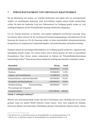 7 WIRTSCHAFTLICHKEIT VON VIRTUELLEN KRAFTWERKEN
Bei der Betrachtung und Analyse von virtuellen Kraftwerken sind jedoch nicht nur umweltpolitische
Aspekte von grundlegender Bedeutung. Auch wirtschaftliche Aspekte müssen hierbei berücksichtigt
werden. Da durch die Stadtwerke Unna kein Zahlenmaterial zur Verfügung gestellt worden ist, wird
nachfolgend allgemein auf die Wirtschaftlichkeit derartiger Kraftwerke eingegangen.
Um ein virtuelles Kraftwerk zu betreiben, sind zunächst anfängliche Investitionen notwendig. Diese
Investitionen fallen einerseits für die Errichtung der Energieerzeugungsanlagen und andererseits für die
Steuerung der Systeme an. Für die Steuerung werden vor allem unterschiedlich informationstechnische
Komponenten wie beispielsweise Computerarbeitsplätze, Netzwerkinfrastruktur und Software benötigt.
Zeitgleich müssen die notwendigen Räumlichkeiten zur Verfügung gestellt werden bzw. angemietet oder
eigenständig errichtet werden. Ein weiterer Faktor sind in diesem Kontext die nicht zu unterschätzen
Personalkosten. Diese Kosten müssen entsprechend im Rahmen der Wirtschaftlichkeitsberechnung
berücksichtigt werden.69
Diese Kosten können anhand des nachfolgenden Beispiels verdeutlicht werden:
Bestandteil Betrag Anteil
Softwaresysteme 600.000,00 € 17,53%
Hardware 150.000,00 € 4,38%
Akquise- und Vertriebskosten 314.000,00 € 9,17%
Kommunikations- und Fernwirktechnik 658.500,00 € 19,24%
Grundstück und Räumlichkeiten 1.200.000,00 € 35,06%
Handelszulassung, Personalwerbung,
Prozessdesign und -integration
500.000,00 € 14,61%
Gesamtinvestition 3.422.500,00 € 100,00%
Tabelle 3: Anfangsinvestitionen70
Mitunter muss auch berücksichtigt werden, dass diese Technologien nicht vollständig oder nur zu einem
geringen Anteil aus eigenen Mitteln finanziert werden können. Auch, wenn aufgrund des niedrigen
Zinsniveaus Banken und insbesondere Förderbanken günstige Zinskonditionen anbieten können, müssen
69
Vgl. Reif, B., Fox, A. (2014) Eine Analyse zur Wirtschaftlichkeit von virtuellen Kraftwerken, S. 39.
70
Reif, B., Fox, A. (2014) Eine Analyse zur Wirtschaftlichkeit von virtuellen Kraftwerken, S. 40.
 