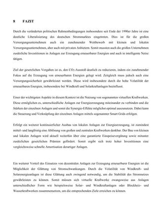 8 FAZIT
Durch die veränderten politischen Rahmenbedingungen insbesondere seit Ende der 1990er Jahre ist eine
deutliche Liberalisierung des deutschen Strommarktes eingetreten. Dies ist für die großen
Versorgungsunternehmen auch ein zunehmender Wettbewerb mit kleinen und lokalen
Versorgungsunternehmen, aber auch mit privaten Anbietern. Somit mussten auch die großen Unternehmen
zusätzliche Investitionen in Anlagen zur Erzeugung erneuerbarer Energien und auch in intelligente Netze
tätigen.
Ziel der gesetzlichen Vorgaben ist es, den CO2-Ausstoß deutlich zu reduzieren, indem ein zunehmender
Fokus auf die Erzeugung von erneuerbaren Energien gelegt wird. Zeitgleich muss jedoch auch eine
Versorgungssicherheit gewährleistet werden. Diese wird insbesondere durch die hohe Volatilität der
erneuerbaren Energien, insbesondere bei Windkraft und Solarkraftanlagen beeinflusst.
Einer der wichtigsten Aspekte in diesem Kontext ist die Nutzung von sogenannten virtuellen Kraftwerken.
Diese ermöglichen es, unterschiedliche Anlagen zur Energieerzeugung miteinander zu verbinden und die
Stärken der einzelnen Anlagen und somit die Synergie-Effekte möglichst optimal auszunutzen. Dabei kann
die Steuerung und Verknüpfung der einzelnen Anlagen mittels sogenannter Smart Grids erfolgen.
Erfolgt ein weiterer kontinuierlicher Ausbau von lokalen Anlagen zur Energieerzeugung, ist zumindest
mittel- und langfristig eine Ablösung von großen und zentralen Kraftwerken denkbar. Der Bau von kleinen
und lokalen Anlagen wird aktuell weiterhin über eine garantierte Einspeisevergütung sowie mitunter
zusätzlichen gesetzlichen Prämien gefördert. Somit ergibt sich trotz hoher Investitionen eine
vergleichsweise schnelle Amortisation derartiger Anlagen.
Ein weiterer Vorteil des Einsatzes von dezentralen Anlagen zur Erzeugung erneuerbarer Energien ist die
Möglichkeit der Glättung von Stromschwankungen. Durch die Volatilität von Windkraft- und
Solarenergieanlagen ist diese Glättung auch zwingend notwendig, um die Stabilität des Stromnetzes
gewährleisten zu können. Somit müssen sich virtuelle Kraftwerke zwangsweise aus Anlagen
unterschiedlicher Form wie beispielsweise Solar- und Windkraftanlagen oder Blockheiz- und
Wasserkraftwerken zusammensetzen, um die entsprechenden Ziele erreichen zu können.
 