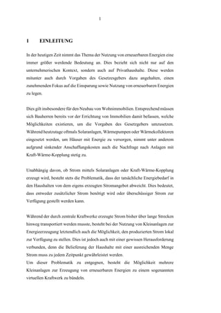 1
1 EINLEITUNG
In der heutigen Zeit nimmt das Thema der Nutzung von erneuerbaren Energien eine
immer größer werdende Bedeutung an. Dies bezieht sich nicht nur auf den
unternehmerischen Kontext, sondern auch auf Privathaushalte. Diese werden
mitunter auch durch Vorgaben des Gesetzesgebers dazu angehalten, einen
zunehmenden Fokus auf die Einsparung sowie Nutzung von erneuerbaren Energien
zu legen.
Dies gilt insbesondere für den Neubau von Wohnimmobilien. Entsprechend müssen
sich Bauherren bereits vor der Errichtung von Immobilien damit befassen, welche
Möglichkeiten existieren, um die Vorgaben des Gesetzgebers umzusetzen.
Während heutzutage oftmals Solaranlagen, Wärmepumpen oder Wärmekollektoren
eingesetzt werden, um Häuser mit Energie zu versorgen, nimmt unter anderem
aufgrund sinkender Anschaffungskosten auch die Nachfrage nach Anlagen mit
Kraft-Wärme-Kopplung stetig zu.
Unabhängig davon, ob Strom mittels Solaranlagen oder Kraft-Wärme-Kopplung
erzeugt wird, besteht stets die Problematik, dass der tatsächliche Energiebedarf in
den Haushalten von dem eigens erzeugten Stromangebot abweicht. Dies bedeutet,
dass entweder zusätzlicher Strom benötigt wird oder überschüssiger Strom zur
Verfügung gestellt werden kann.
Während der durch zentrale Kraftwerke erzeugte Strom bisher über lange Strecken
hinweg transportiert werden musste, besteht bei der Nutzung von Kleinanlagen zur
Energieerzeugung letztendlich auch die Möglichkeit, den produzierten Strom lokal
zur Verfügung zu stellen. Dies ist jedoch auch mit einer gewissen Herausforderung
verbunden, denn die Belieferung der Haushalte mit einer ausreichenden Menge
Strom muss zu jedem Zeitpunkt gewährleistet werden.
Um dieser Problematik zu entgegnen, besteht die Möglichkeit mehrere
Kleinanlagen zur Erzeugung von erneuerbaren Energien zu einem sogenannten
virtuellen Kraftwerk zu bündeln.
 