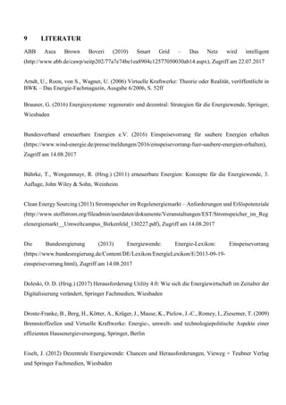 9 LITERATUR
ABB Asea Brown Boveri (2010) Smart Grid – Das Netz wird intelligent
(http://www.abb.de/cawp/seitp202/77a7e74be1ea8904c12577050030ab14.aspx), Zugriff am 22.07.2017
Arndt, U., Roon, von S., Wagner, U. (2006) Virtuelle Kraftwerke: Theorie oder Realität, veröffentlicht in
BWK – Das Energie-Fachmagazin, Ausgabe 6/2006, S. 52ff
Brauner, G. (2016) Energiesysteme: regenerativ und dezentral: Strategien für die Energiewende, Springer,
Wiesbaden
Bundesverband erneuerbare Energien e.V. (2016) Einspeisevorrang für saubere Energien erhalten
(https://www.wind-energie.de/presse/meldungen/2016/einspeisevorrang-fuer-saubere-energien-erhalten),
Zugriff am 14.08.2017
Bührke, T., Wengenmayr, R. (Hrsg.) (2011) erneuerbare Energien: Konzepte für die Energiewende, 3.
Auflage, John Wiley & Sohn, Weinheim
Clean Energy Sourcing (2013) Stromspeicher im Regelenergiemarkt – Anforderungen und Erlöspotenziale
(http://www.stoffstrom.org/fileadmin/userdaten/dokumente/Veranstaltungen/EST/Stromspeicher_im_Reg
elenergiemarkt__Umweltcampus_Birkenfeld_130227.pdf), Zugriff am 14.08.2017
Die Bundesregierung (2013) Energiewende: Energie-Lexikon: Einspeisevorrang
(https://www.bundesregierung.de/Content/DE/Lexikon/EnergieLexikon/E/2013-09-19-
einspeisevorrang.html), Zugriff am 14.08.2017
Doleski, O. D. (Hrsg.) (2017) Herausforderung Utility 4.0: Wie sich die Energiewirtschaft im Zeitalter der
Digitalisierung verändert, Springer Fachmedien, Wiesbaden
Droste-Franke, B., Berg, H., Kötter, A., Krüger, J., Mause, K., Pielow, J.-C., Romey, I., Ziesemer, T. (2009)
Brennstoffzellen und Virtuelle Kraftwerke: Energie-, umwelt- und technologiepolitische Aspekte einer
effizienten Hausenergieversorgung, Springer, Berlin
Eiselt, J. (2012) Dezentrale Energiewende: Chancen und Herausforderungen, Vieweg + Teubner Verlag
und Springer Fachmedien, Wiesbaden
 