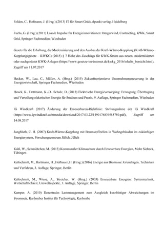 Felden, C., Hofmann, J. (Hrsg.) (2013) IT für Smart Grids, dpunkt.verlag, Heidelberg
Fuchs, G. (Hrsg.) (2017) Lokale Impulse für Energieinnovationen: Bürgerwind, Contracting, KWK, Smart
Grid, Springer Fachmedien, Wiesbaden
Gesetz für die Erhaltung, die Modernisierung und den Ausbau der Kraft-Wärme-Kopplung (Kraft-Wärme-
Kopplungsgesetz – KWKG) (2015) § 7 Höhe des Zuschlags für KWK-Strom aus neuen, modernisierten
oder nachgerüstet KWK-Anlagen (https://www.gesetze-im-internet.de/kwkg_2016/inhalts_bersicht.html),
Zugriff am 11.07.2017
Hecker, W., Lau, C., Müller, A. (Hrsg.) (2015) Zukunftsorientierte Unternehmenssteuerung in der
Energiewirtschaft, Springer Fachmedien, Wiesbaden
Heuck, K., Dettmann, K.-D., Schulz, D. (2013) Elektrische Energieversorgung: Erzeugung, Übertragung
und Verteilung elektrischer Energie für Studium und Praxis, 9. Auflage, Springer Fachmedien, Wiesbaden
IG Windkraft (2017) Änderung der Erneuerbaren-Richtlinie: Stellungnahme der IG Windkraft
(https://www.igwindkraft.at/mmedia/download/2017.03.22/1490176839555750.pdf), Zugriff am
14.08.2017
Jungbluth, C. H. (2007) Kraft-Wärme-Kopplung mit Brennstoffzellen in Wohngebäuden im zukünftigen
Energiesystem, Forschungszentrum Jülich, Jülich
Kahl, W., Schmidtchen, M. (2013) Kommunaler Klimaschutz durch Erneuerbare Energien, Mohr Siebeck,
Tübingen
Kaltschmitt, M., Hartmann, H., Hofbauer, H. (Hrsg.) (2016) Energie aus Biomasse: Grundlagen, Techniken
und Verfahren, 3. Auflage, Springer, Berlin
Kaltschmitt, M., Wiese, A., Streicher, W. (Hrsg.) (2003) Erneuerbare Energien: Systemtechnik,
Wirtschaftlichkeit, Umweltaspekte, 3. Auflage, Springer, Berlin
Kamper, A. (2010) Dezentrales Lastmanagement zum Ausgleich kurzfristiger Abweichungen im
Stromnetz, Karlsruher Institut für Technologie, Karlsruhe
 