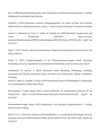 Karl, J. (2006) Dezentrale Energiesysteme: Neue Technologien im liberalisierten Energiemarkt, 2. Auflage,
Oldenbourg Wissenschaftsverlag, München
Lehnhoff, S. (2010) Dezentrales vernetztes Energiemanagement: Ein Ansatz auf Basis eines verteilten
adaptiven Realzeit-Multiagentensystems, Vieweg + Teubner Verlag und Springer Fachmedien, Wiesbaden
Leprich, U., Bauknecht, D., Evers, E., Gaßner, H., Schrader, K. (2005) Dezentrale Energiesysteme und
Aktive Netzbetreiber (DENSAN) (https://www.bet-
energie.de/fileadmin/redaktion/PDF/Veroeffentlichungen/2005/BET-Studie_DENSAN.pdf), Zugriff am
27.07.2017
Nagel, J. (2017) Energie- und Ressourceninnovation: Wegweiser zur Gestaltung der Energiewende, Carl
Hanser, München
Nestle, D. (2007) Energiemanagement in der Niederspannungsversorgung mittels dezentraler
Entscheidung: Konzept, Algorithmen, Kommunikation und Simulation, kassel university press, Kassel
Niederhausen, H., Burkert, A. (2014) Elektrischer Strom: Entstehung, Übertragung, Verteilung,
Speicherung und Nutzung elektrischer Energie im Kontext der Energiewende, Springer Fachmedien,
Wiesbaden
Parodi, O., Banse, G., Schaffer, A. (Hrsg.) (2010) Wechselspiel: Kultur und Nachhaltigkeit: Annäherungen
an ein Spannungsfeld, Edition Sigma, Berlin
Pricewaterhouse Coopers (Hrsg.) (2012) virtuelle Kraftwerke als wirkungsvolles Instrument für die
Energiewende (https://www.pwc.de/de/energiewende/assets/virtuelle-kraftwerke.pdf), Zugriff am
25.07.2017
PricewaterhouseCoopers (Hrsg.) (2015) Regulierung in der deutschen Energiewirtschaft, 4. Auflage,
Haufe-Lexware, Freiburg
Reif, B., Fox, A. (2014) Eine Analyse zur Wirtschaftlichkeit von virtuellen Kraftwerken (https://www.db-
thueringen.de/servlets/MCRFileNodeServlet/dbt_derivate_00037755/ilm1-2017200151.pdf), Zugriff am
16.08.2017
 