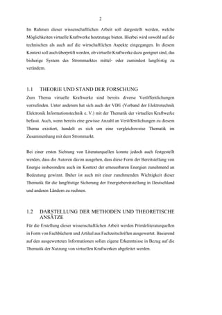 2
Im Rahmen dieser wissenschaftlichen Arbeit soll dargestellt werden, welche
Möglichkeiten virtuelle Kraftwerke heutzutage bieten. Hierbei wird sowohl auf die
technischen als auch auf die wirtschaftlichen Aspekte eingegangen. In diesem
Kontext soll auch überprüft werden, ob virtuelle Kraftwerke dazu geeignet sind, das
bisherige System des Strommarktes mittel- oder zumindest langfristig zu
verändern.
1.1 THEORIE UND STAND DER FORSCHUNG
Zum Thema virtuelle Kraftwerke sind bereits diverse Veröffentlichungen
vorzufinden. Unter anderem hat sich auch der VDE (Verband der Elektrotechnik
Elektronik Informationstechnik e. V.) mit der Thematik der virtuellen Kraftwerke
befasst. Auch, wenn bereits eine gewisse Anzahl an Veröffentlichungen zu diesem
Thema existiert, handelt es sich um eine vergleichsweise Thematik im
Zusammenhang mit dem Strommarkt.
Bei einer ersten Sichtung von Literaturquellen konnte jedoch auch festgestellt
werden, dass die Autoren davon ausgehen, dass diese Form der Bereitstellung von
Energie insbesondere auch im Kontext der erneuerbaren Energien zunehmend an
Bedeutung gewinnt. Daher ist auch mit einer zunehmenden Wichtigkeit dieser
Thematik für die langfristige Sicherung der Energiebereitstellung in Deutschland
und anderen Ländern zu rechnen.
1.2 DARSTELLUNG DER METHODEN UND THEORETISCHE
ANSÄTZE
Für die Erstellung dieser wissenschaftlichen Arbeit werden Primärliteraturquellen
in Form von Fachbüchern und Artikel aus Fachzeitschriften ausgewertet. Basierend
auf den ausgewerteten Informationen sollen eigene Erkenntnisse in Bezug auf die
Thematik der Nutzung von virtuellen Kraftwerken abgeleitet werden.
 