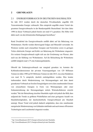 3
2 GRUNDLAGEN
2.1 ENERGIEVERBRAUCH IN DEUTSCHEN HAUSHALTEN
Im Jahr 2015 wurden durch die deutschen Privathaushalte ungefähr 636
Terawattstunden Energie verbraucht. Dies entspricht ungefähr einem Viertel des
gesamten Energieverbrauchs in der Bundesrepublik Deutschland. Seit dem Jahre
1990 ist dieser Verbrauch jedoch bereits um rund 4 % gesunken. Die Höhe wird
dabei auch von den klimatischen Bedingungen beeinflusst.1
Rund Zweidrittel des Energieverbrauchs entfällt dabei auf die Beheizung von
Wohnräumen. Hierfür werden überwiegend Erdgas und Mineralöl verwendet. Im
Weiteren werden auch erneuerbare Energien und Fernwärme sowie in geringen
Teilen elektrische Energie und Kohle zur Beheizung der Wohnräume eingesetzt.
Ein weiterer Energieverbrauch ergibt sich aus der Erwärmung von Wasser, aber
auch aus der Kühlung von Wohnräumen. Auf die Beleuchtung der Wohnräume
entfällt lediglich rund 1,7% des Endenergiebedarfes.
Obwohl der Endenergieverbrauch nur marginal gesunken ist, konnten die
Kohlendioxidemissionen der privaten Feuerungsanlagen von 129 Millionen
Tonnen im Jahre 1990 auf 85 Millionen Tonnen im Jahr 2015, was einer Reduktion
von rund 34 % entspricht, deutlich zurückgefahren werden. Dies konnte
insbesondere durch Modernisierung von Heizungsanlagen und dem damit
gesunkenen Verbrauch an fossilen Energieträgern sowie dem zunehmenden Einsatz
von erneuerbaren Energien in Form von Wärmepumpen oder einer
Solarunterstützung der Heizungsanlagen mittels Wärmekollektoren erreicht
werden.2
Bei der Betrachtung einzelner Haushalte ergibt sich jedoch das Bild, dass
aufgrund des Trends zu größeren Wohnflächen und einer geringeren Anzahl von
Haushaltsmitgliedern, der durchschnittliche Energieverbrauch pro Haushalt
ansteigt. Dieser Trend wird jedoch dadurch aufgehalten, dass eine zunehmende
energetische Modernisierung von Gebäuden stattfindet und auch immer effizientere
Technologien und Leuchtmittel eingesetzt werden.
1
Vgl. Umweltbundesamt (2017) Energieverbrauch privater Haushalte.
2
Vgl. Umweltbundesamt (2017) Energieverbrauch privater Haushalte.
 