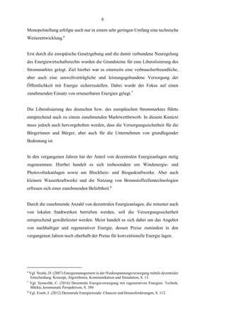 6
Monopolstellung erfolgte auch nur in einem sehr geringen Umfang eine technische
Weiterentwicklung.6
Erst durch die europäische Gesetzgebung und die damit verbundene Neuregelung
des Energiewirtschaftsrechts wurden die Grundsteine für eine Liberalisierung des
Strommarktes gelegt. Ziel hierbei war es einerseits eine verbraucherfreundliche,
aber auch eine umweltverträgliche und leistungsgebundene Versorgung der
Öffentlichkeit mit Energie sicherzustellen. Dabei wurde der Fokus auf einen
zunehmenden Einsatz von erneuerbaren Energien gelegt.7
Die Liberalisierung des deutschen bzw. des europäischen Strommarktes führte
entsprechend auch zu einem zunehmenden Marktwettbewerb. In diesem Kontext
muss jedoch auch hervorgehoben werden, dass die Versorgungssicherheit für die
Bürgerinnen und Bürger, aber auch für die Unternehmen von grundlegender
Bedeutung ist.
In den vergangenen Jahren hat der Anteil von dezentralen Energieanlagen stetig
zugenommen. Hierbei handelt es sich insbesondere um Windenergie- und
Photovoltaikanlagen sowie um Blockheiz- und Biogaskraftwerke. Aber auch
kleinere Wasserkraftwerke und die Nutzung von Brennstoffzellentechnologien
erfreuen sich einer zunehmenden Beliebtheit.8
Durch die zunehmende Anzahl von dezentralen Energieanlagen, die mitunter auch
von lokalen Stadtwerken betrieben werden, soll die Versorgungssicherheit
entsprechend gewährleistet werden. Meist handelt es sich dabei um das Angebot
von nachhaltiger und regenerativer Energie, dessen Preise zumindest in den
vergangenen Jahren noch oberhalb der Preise für konventionelle Energie lagen.
6
Vgl. Nestle, D. (2007) Energiemanagement in der Niederspannungsversorgung mittels dezentraler
Entscheidung: Konzept, Algorithmen, Kommunikation und Simulation, S. 13.
7
Vgl. Synwoldt, C. (2016) Dezentrale Energieversorgung mit regenerativen Energien: Technik,
Märkte, kommunale Perspektiven, S. 389.
8
Vgl. Eiselt, J. (2012) Dezentrale Energiewende: Chancen und Herausforderungen, S. 112.
 