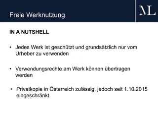 Freie Werknutzung
IN A NUTSHELL
• Jedes Werk ist geschützt und grundsätzlich nur vom
Urheber zu verwenden
• Verwendungsrechte am Werk können übertragen
werden
• Privatkopie in Österreich zulässig, jedoch seit 1.10.2015
eingeschränkt
 