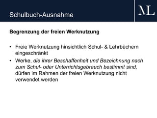 Schulbuch-Ausnahme
Begrenzung der freien Werknutzung
• Freie Werknutzung hinsichtlich Schul- & Lehrbüchern
eingeschränkt
• Werke, die ihrer Beschaffenheit und Bezeichnung nach
zum Schul- oder Unterrichtsgebrauch bestimmt sind,
dürfen im Rahmen der freien Werknutzung nicht
verwendet werden
 