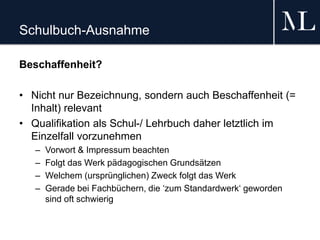 Schulbuch-Ausnahme
Beschaffenheit?
• Nicht nur Bezeichnung, sondern auch Beschaffenheit (=
Inhalt) relevant
• Qualifikation als Schul-/ Lehrbuch daher letztlich im
Einzelfall vorzunehmen
– Vorwort & Impressum beachten
– Folgt das Werk pädagogischen Grundsätzen
– Welchem (ursprünglichen) Zweck folgt das Werk
– Gerade bei Fachbüchern, die ‘zum Standardwerk‘ geworden
sind oft schwierig
 