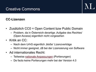 Creative Commons
CC-Lizenzen
• Zusätzlich CC0 = Open Content bzw Public Domain
– Problem, da in Österreich derartige ‚Aufgabe des Rechtes‘
(Open Access) eigentlich nicht vorgesehen
• Kritik an CC:
– Nach dem UrhG eigentlich ‚bloße‘ Lizenzverträge
– Nicht immer geeignet, zB bei der Lizensierung von Software
• Ad internationales Recht:
– Teilweise nationale Anpassungen (Portierungen)
– De facto keine Portierungen mehr bei der Version 4.0
 