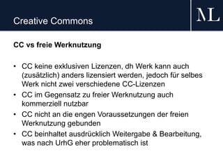 Creative Commons
CC vs freie Werknutzung
• CC keine exklusiven Lizenzen, dh Werk kann auch
(zusätzlich) anders lizensiert werden, jedoch für selbes
Werk nicht zwei verschiedene CC-Lizenzen
• CC im Gegensatz zu freier Werknutzung auch
kommerziell nutzbar
• CC nicht an die engen Voraussetzungen der freien
Werknutzung gebunden
• CC beinhaltet ausdrücklich Weitergabe & Bearbeitung,
was nach UrhG eher problematisch ist
 