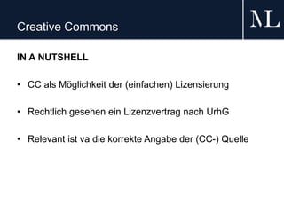 Creative Commons
IN A NUTSHELL
• CC als Möglichkeit der (einfachen) Lizensierung
• Rechtlich gesehen ein Lizenzvertrag nach UrhG
• Relevant ist va die korrekte Angabe der (CC-) Quelle
 