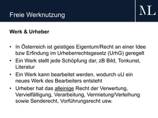 Freie Werknutzung
Werk & Urheber
• In Österreich ist geistiges Eigentum/Recht an einer Idee
bzw Erfindung im Urheberrechtsgesetz (UrhG) geregelt
• Ein Werk stellt jede Schöpfung dar, zB Bild, Tonkunst,
Literatur
• Ein Werk kann bearbeitet werden, wodurch uU ein
neues Werk des Bearbeiters entsteht
• Urheber hat das alleinige Recht der Verwertung,
Vervielfältigung, Verarbeitung, Vermietung/Verleihung
sowie Senderecht, Vorführungsrecht usw.
 