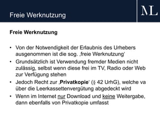 Freie Werknutzung
Freie Werknutzung
• Von der Notwendigkeit der Erlaubnis des Urhebers
ausgenommen ist die sog. ‚freie Werknutzung‘
• Grundsätzlich ist Verwendung fremder Medien nicht
zulässig, selbst wenn diese frei im TV, Radio oder Web
zur Verfügung stehen
• Jedoch Recht zur ‚Privatkopie‘ (§ 42 UrhG), welche va
über die Leerkassettenvergütung abgedeckt wird
• Wenn im Internet nur Download und keine Weitergabe,
dann ebenfalls von Privatkopie umfasst
 