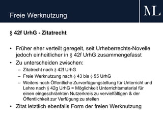 Freie Werknutzung
§ 42f UrhG - Zitatrecht
• Früher eher verteilt geregelt, seit Urheberrechts-Novelle
jedoch einheitlicher in § 42f UrhG zusammengefasst
• Zu unterscheiden zwischen:
– Zitatrecht nach § 42f UrhG
– Freie Werknutzung nach § 43 bis § 55 UrhG
– Weiters noch Öffentliche Zurverfügungstellung für Unterricht und
Lehre nach § 42g UrhG = Möglichkeit Unterrichtsmaterial für
einen eingeschränkten Nutzerkreis zu vervielfältigen & der
Öffentlichkeit zur Verfügung zu stellen
• Zitat letztlich ebenfalls Form der freien Werknutzung
 
