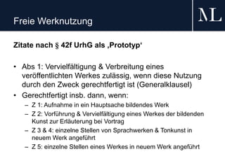 Freie Werknutzung
Zitate nach § 42f UrhG als ‚Prototyp‘
• Abs 1: Vervielfältigung & Verbreitung eines
veröffentlichten Werkes zulässig, wenn diese Nutzung
durch den Zweck gerechtfertigt ist (Generalklausel)
• Gerechtfertigt insb. dann, wenn:
– Z 1: Aufnahme in ein Hauptsache bildendes Werk
– Z 2: Vorführung & Vervielfältigung eines Werkes der bildenden
Kunst zur Erläuterung bei Vortrag
– Z 3 & 4: einzelne Stellen von Sprachwerken & Tonkunst in
neuem Werk angeführt
– Z 5: einzelne Stellen eines Werkes in neuem Werk angeführt
 