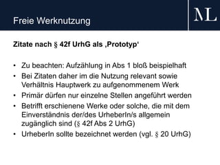 Freie Werknutzung
Zitate nach § 42f UrhG als ‚Prototyp‘
• Zu beachten: Aufzählung in Abs 1 bloß beispielhaft
• Bei Zitaten daher im die Nutzung relevant sowie
Verhältnis Hauptwerk zu aufgenommenem Werk
• Primär dürfen nur einzelne Stellen angeführt werden
• Betrifft erschienene Werke oder solche, die mit dem
Einverständnis der/des UrheberIn/s allgemein
zugänglich sind (§ 42f Abs 2 UrhG)
• UrheberIn sollte bezeichnet werden (vgl. § 20 UrhG)
 