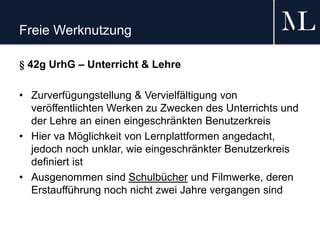 Freie Werknutzung
§ 42g UrhG – Unterricht & Lehre
• Zurverfügungstellung & Vervielfältigung von
veröffentlichten Werken zu Zwecken des Unterrichts und
der Lehre an einen eingeschränkten Benutzerkreis
• Hier va Möglichkeit von Lernplattformen angedacht,
jedoch noch unklar, wie eingeschränkter Benutzerkreis
definiert ist
• Ausgenommen sind Schulbücher und Filmwerke, deren
Erstaufführung noch nicht zwei Jahre vergangen sind
 