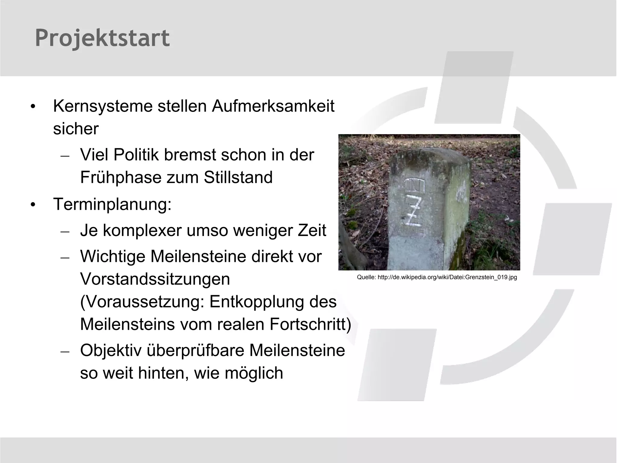 Projektstart

•   Kernsysteme stellen Aufmerksamkeit
    sicher
    – Viel Politik bremst schon in der
      Frühphase zum Stillstand
•   Terminplanung:
    – Je komplexer umso weniger Zeit
    – Wichtige Meilensteine direkt vor
      Vorstandssitzungen                     Quelle: http://de.wikipedia.org/wiki/Datei:Grenzstein_019.jpg



      (Voraussetzung: Entkopplung des
      Meilensteins vom realen Fortschritt)
    – Objektiv überprüfbare Meilensteine
      so weit hinten, wie möglich
 