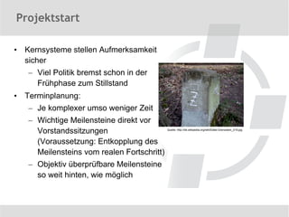 Projektstart

•   Kernsysteme stellen Aufmerksamkeit
    sicher
    – Viel Politik bremst schon in der
      Frühphase zum Stillstand
•   Terminplanung:
    – Je komplexer umso weniger Zeit
    – Wichtige Meilensteine direkt vor
      Vorstandssitzungen                     Quelle: http://de.wikipedia.org/wiki/Datei:Grenzstein_019.jpg



      (Voraussetzung: Entkopplung des
      Meilensteins vom realen Fortschritt)
    – Objektiv überprüfbare Meilensteine
      so weit hinten, wie möglich
 