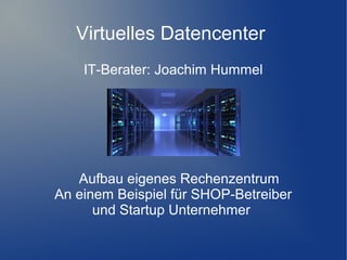 Virtuelles Datencenter
IT-Berater: Joachim Hummel

Aufbau eigenes Rechenzentrum
An einem Beispiel für SHOP-Betreiber
und Startup Unternehmer

 