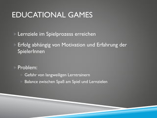 EDUCATIONAL GAMES
Lernziele im Spielprozess erreichen
Erfolg abhängig von Motivation und Erfahrung der
SpielerInnen
Problem:
 Gefahr von langweiligen Lerntrainern
 Balance zwischen Spaß am Spiel und Lernzielen
 