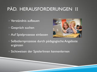 PÄD. HERAUSFORDERUNGEN II
Verständnis aufbauen
Gespräch suchen
Auf Spielprozesse einlassen
Selbstlernprozesse durch pädagogische Angebote
ergänzen
Sichtweisen der SpielerInnen kennenlernen
http://www.literacy.at/index.php?id=210
 