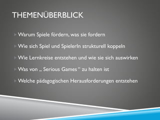 THEMENÜBERBLICK
Warum Spiele fördern, was sie fordern
Wie sich Spiel und SpielerIn strukturell koppeln
Wie Lernkreise entstehen und wie sie sich auswirken
Was von „ Serious Games “ zu halten ist
Welche pädagogischen Herausforderungen entstehen
 