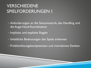 VERSCHIEDENE
SPIELFORDERUNGEN I
Anforderungen an die Sensumotorik, das Handling und
die Auge-Hand-Koordination
Implizite und explizite Regeln
Inhaltliche Bedeutungen des Spiels erkennen
Problemlösungskompetenzen und interaktives Denken
 